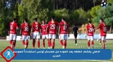 الأهلي يكشف خططه بعد العودة من معسكر تونس استعداداً للموسم الجديد
